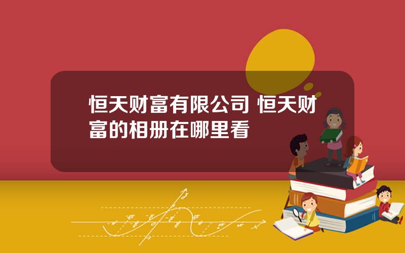 恒天财富有限公司 恒天财富的相册在哪里看